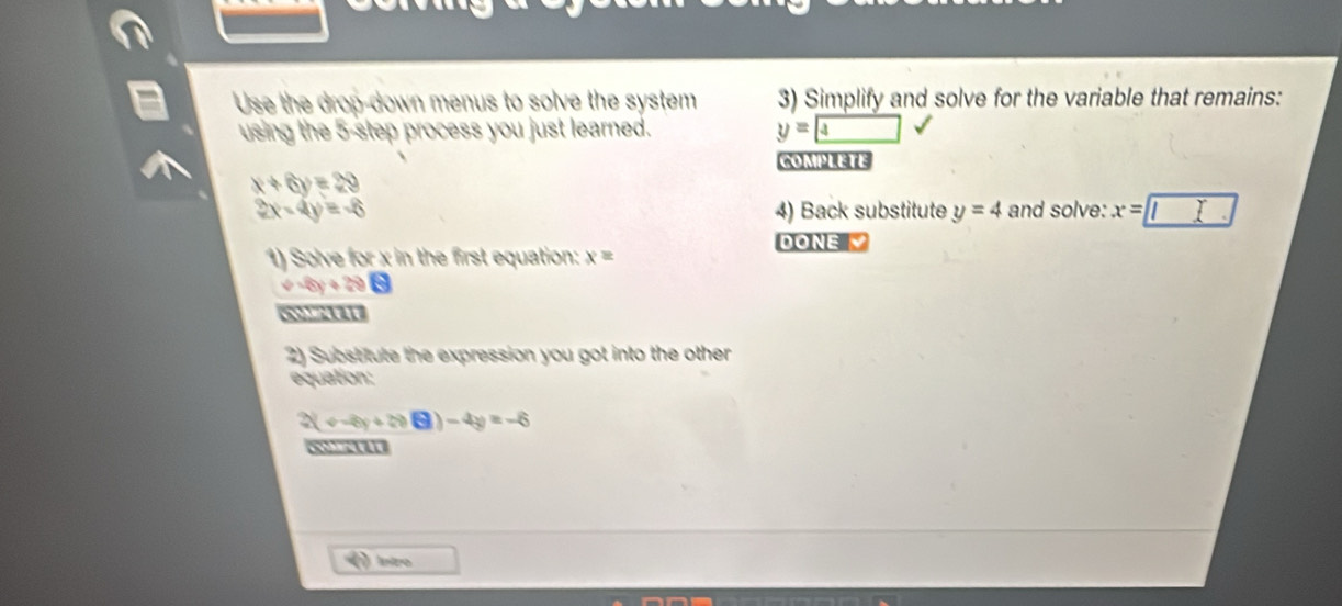 Use the drop-down menus to solve the system 3) Simplify and solve for the variable that remains: 
using the 5 -step process you just learned. y= 4
COMPLETE
x+6y=29
2x-4y=-6 4) Back substitute y=4 and solve: x=□
DONE 
1) Solve for x in the first equation: x=
v=8y+20
2) Substitute the expression you got into the other 
equation:
2(v-8y+200-4y)-4y=-6
5 a1 
Iniro