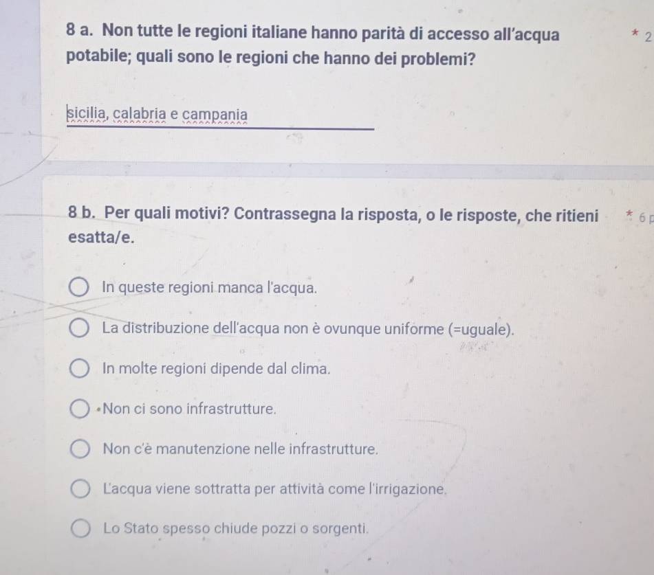 Non tutte le regioni italiane hanno parità di accesso all’acqua 2
*
potabile; quali sono le regioni che hanno dei problemi?
sicilia, calabria e campania
8 b. Per quali motivi? Contrassegna la risposta, o le risposte, che ritieni
esatta/e.
In queste regioni manca l'acqua.
La distribuzione dell'acqua non è ovunque uniforme (=uguale).
In molte regioni dipende dal clima.
*Non ci sono infrastrutture.
Non c'è manutenzione nelle infrastrutture.
Lacqua viene sottratta per attività come l'irrigazione.
Lo Stato spesso chiude pozzi o sorgenti.