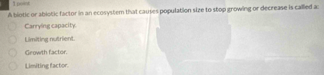 A biotic or abiotic factor in an ecosystem that causes population size to stop growing or decrease is called a:
Carrying capacity.
Limiting nutrient.
Growth factor.
Limiting factor.