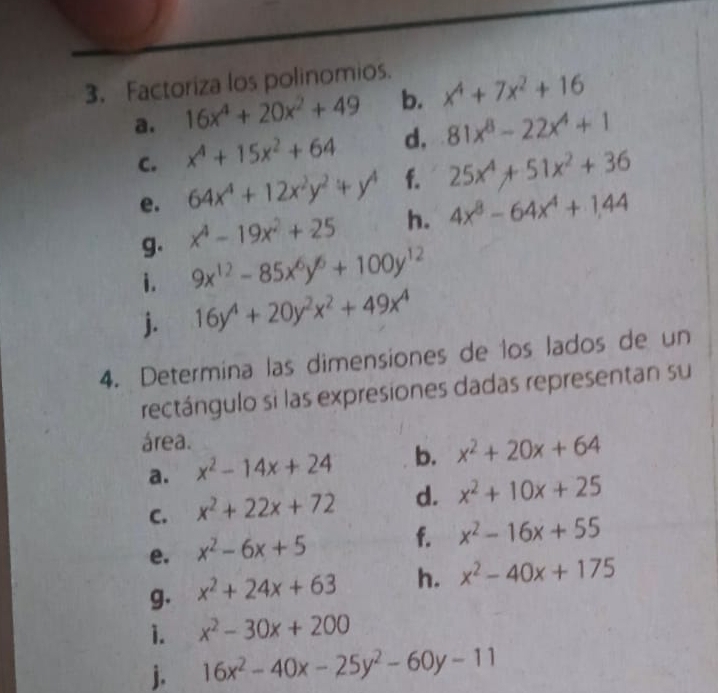 Factoriza los polinomios. 
a. 16x^4+20x^2+49 b. x^4+7x^2+16
C. x^4+15x^2+64 d. 81x^8-22x^4+1
e. 64x^4+12x^2y^2+y^4 f. 25x^4+51x^2+36
g. x^4-19x^2+25 h. 4x^8-64x^4+1,44
i. 9x^(12)-85x^6y^6+100y^(12)
j. 16y^4+20y^2x^2+49x^4
4. Determina las dimensiones de los lados de un 
rectángulo si las expresiones dadas representan su 
área. 
a. x^2-14x+24 b. x^2+20x+64
C. x^2+22x+72 d. x^2+10x+25
e. x^2-6x+5 f. x^2-16x+55
g. x^2+24x+63 h. x^2-40x+175
1. x^2-30x+200
j. 16x^2-40x-25y^2-60y-11