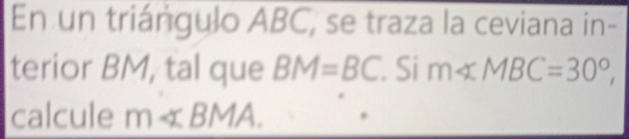 En un triángulo ABC, se traza la ceviana in- 
terior BM, tal que BM=BC. Si m∠ MBC=30°, 
calcule m∠ BMA.