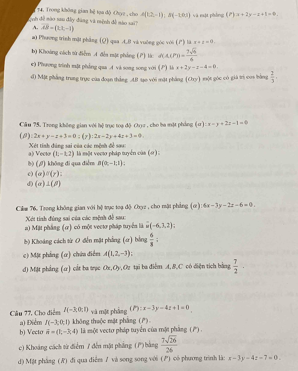 Trong không gian hệ tọa độ Oxyz , cho A(1;2;-1);B(-1;0;1) và mặt phẳng (P) :x+2y-z+1=0.
Cnh đề nào sau đây đúng và mệnh đề nào sai?
A. overline AB=(1;1;-1)
a) Phương trình mặt phẳng (Q) qua A,B và vuông góc với (P) là x+z=0.
b) Khoảng cách từ điểm A đến mặt phẳng (P) là: d(A,(P))= 7sqrt(6)/6 
c) Phương trình mặt phẳng qua A và song song với (P) là x+2y-z-4=0.
d) Mặt phẳng trung trực của đoạn thẳng AB tạo với mặt phẳng (Oxy) )một góc có giá trị cos bằng  2/3 ·
Câu 75. Trong không gian với hệ trục toạ độ Oxyz , cho ba mặt phẳng (alpha ):x-y+2z-1=0
(β): 2x+y-z+3=0;(y):2x-2y+4z+3=0.
Xét tính đúng sai của các mệnh đề sau:
a) Vectơ (1;-1;2) là một vectơ pháp tuyến của (α) ;
b) (β) không đi qua điểm B(0;-1;1) :
c) (alpha )parallel (gamma ) :
d) (alpha )⊥ (beta )
Câu 76. Trong không gian với hệ trục toạ độ Oxyz , cho mặt phẳng (α) 6x-3y-2z-6=0.
Xét tính đúng sai của các mệnh đề sau:
a) Mặt phẳng (α) có một vectơ pháp tuyến là vector u(-6,3,2)
b) Khoảng cách từ O đến mặt phẳng (α) bằng  6/8  :
c) Mặt phẳng (α) chứa điểm A(1,2,-3)
d) Mặt phẳng (α) cắt ba trục Ox,Oy,Oz tại ba điểm A, B,C có diện tích bằng  7/2 ·
Câu 77. Cho điểm I(-3;0;1) và mặt phắng (P): x-3y-4z+1=0
a) Điểm I(-3;0;1) không thuộc mặt phắng (P) .
b) Vectơ vector n=(1;-3;4) là một vectơ pháp tuyến của mặt phẳng (P) .
c) Khoảng cách từ điểm / đến mặt phẳng (P) bằng  7sqrt(26)/26 
d) Mặt phẳng (R) đi qua điểm / và song song với (P) có phương trình là: x-3y-4z-7=0.