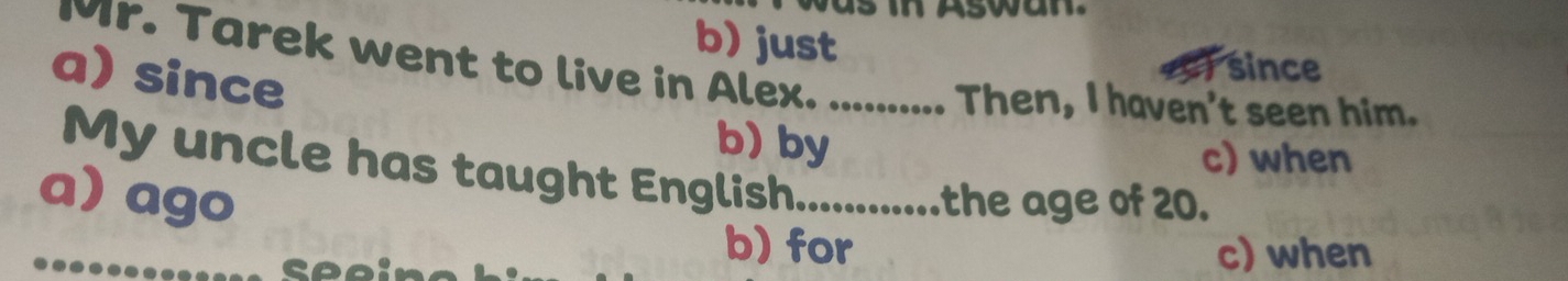 b) just
since
a) since Mr. Tarek went to live in Alex. .......... Then, I haven't seen him.
b) by
c) when
My uncle has taught English.............the age of 20.
a) ago
seei
b) for c) when