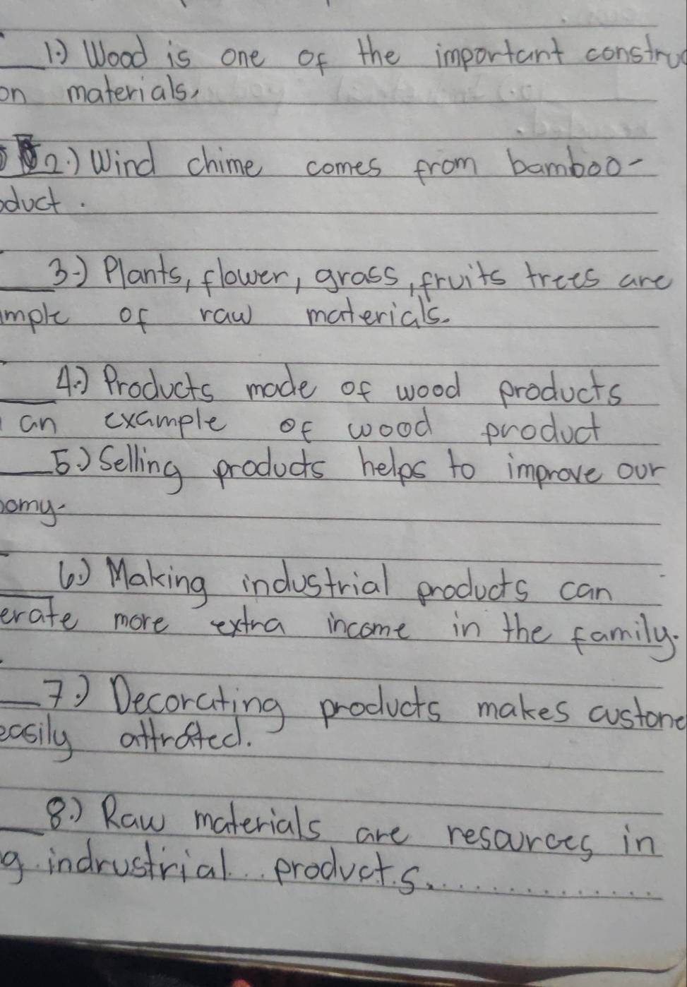 Wood is one of the important construl 
on materials, 
2 ) Wind chime comes from bamboo- 
duct. 
_3: Plants, flower, grass, fruits trees are 
ple of raw materials. 
_4 ) Products mode of wood products 
an cxample of wood product 
_5) Selling products helps to improve our 
omy. 
_() Making industrial products can 
erate more extra income in the family, 
_?) Decorating products makes custone 
easily attrofted. 
_8 ) Raw materials are resources in 
9. indrustrial products. . . . . . . ..