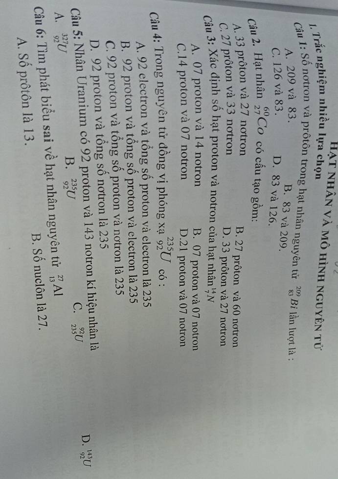 Hạt nhân và mô hình nguyên tử
1. Trắc nghiệm nhiều lựa chọn
Câu 1: Số nơtron và prôtôn trong hạt nhân nguyên tử beginarrayr 209 83endarray Bi lần lượt là :
A. 209 và 83.
B. 83 và 209.
C. 126 và 83. D. 83 và 126.
Câu 2. Hạt nhân beginarrayr 60 27endarray Co có cấu tạo gồm:
A. 33 prôton và 27 notron
B. 27 prôton và 60 nơtron
C. 27 prôton và 33 nơtron
D. 33 prôton và 27 nơtron
Câu 3: Xác định số hạt proton và notron của hạt nhân _7^(14)N
A. 07 proton và 14 notron B. 07 proton và 07 notron
C. 14 proton và 07 notron D. 21 proton và 07 notron
Câu 4: Trong nguyên tử đồng vị phóng xạ _(92)^(235)U có :
A. 92 electron và tổng số proton và electron là 235
B. 92 proton và tổng số proton và electron là 235
C. 92 proton và tổng số proton và nơtron là 235
D. 92 proton và tổng số nơtron là 235
Câu 5: Nhân Uranium có 92 proton và 143 notron kí hiệu nhân là
D. _(92)^(143)U
A. _(92)^(327)U
B. _(92)^(235)U
C. _(235)^(92)U
Câu 6: Tìm phát biểu sai về hạt nhân nguyên tử _(13)^(27)Al
A. Số prôtôn là 13. B. Số nuclôn là 27.