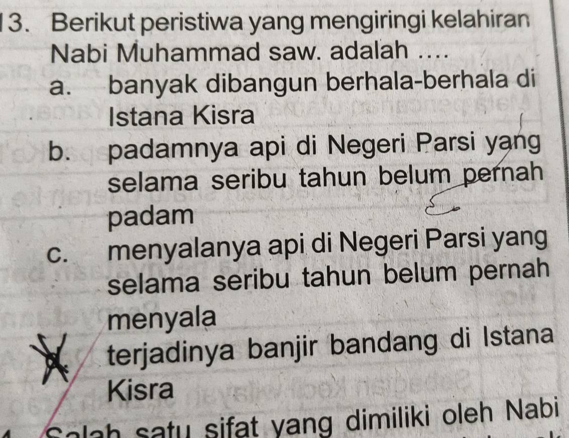 Berikut peristiwa yang mengiringi kelahiran
Nabi Muhammad saw. adalah ....
a. banyak dibangun berhala-berhala di
Istana Kisra
b. padamnya api di Negeri Parsi yang
selama seribu tahun belum pernah
padam
c. menyalanya api di Negeri Parsi yang
selama seribu tahun belum pernah
menyala
terjadinya banjir bandang di Istana
Kisra
Salah satu sifat yang dimiliki oleh Nabi