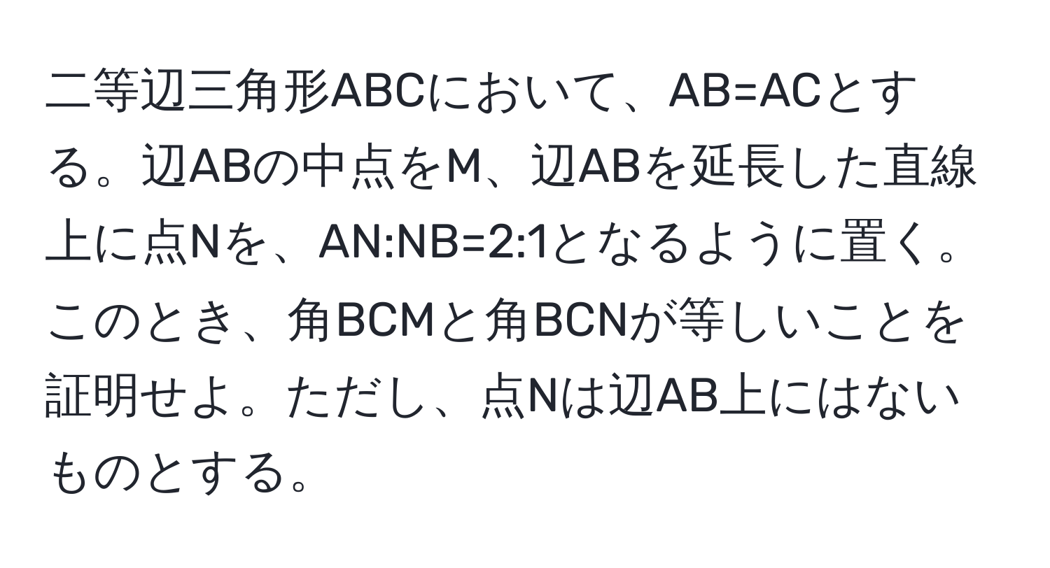 二等辺三角形ABCにおいて、AB=ACとする。辺ABの中点をM、辺ABを延長した直線上に点Nを、AN:NB=2:1となるように置く。このとき、角BCMと角BCNが等しいことを証明せよ。ただし、点Nは辺AB上にはないものとする。