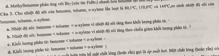 d. Methylbenzene phản ứng với Br₂ (xúc tác FeBr₃) nhanh hơn benzene tạo hon hộ 
Câu 3. Cho nhiệt độ sôi của benzene, toluene, o-xylene lần lượt là 80, 1°C, 110, 6°C và 144°C *so sánh nhiệt độ sôi của
benzene, toluene, o-xylene.
a. Nhiệt độ sôi: benzene < toluene < o-xylene vì nhiệt độ sôi tăng theo khối lượng phân tử.
 b. Nhiệt độ sôi: benzene < toluene < o-xylene vì nhiệt độ sôi tăng theo chiều giảm khối lượng phân tử,  3
e. Khối lượng phân tử: benzene < toluene 
d. Khối lượng phân tử: benzene > toluene o-xy lene 
uất hiện trên bề mặt chất lỏng (hoặc rắn) gọi là áp suất hơi. Một chất lỏng (hoặc rắn) có