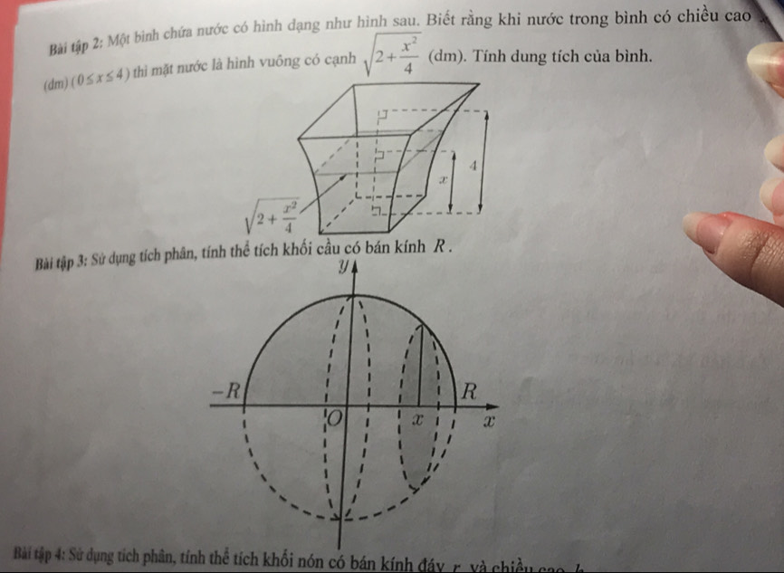 Bài tập 2: Một bình chứa nước có hình dạng như hình sau. Biết rằng khi nước trong bình có chiều cao
(dm) (0≤ x≤ 4) thì mặt nước là hình vuông có cạnh sqrt(2+frac x^2)4 (dm). Tính dung tích của bình.
Bài tập 3: Sử dụng tích phân, tín
y
-R
R
0 x x
Bài tập 4: Sử dụng tích phân, tính thể tích khối nón có bán kính đáy, r, và chiềuở