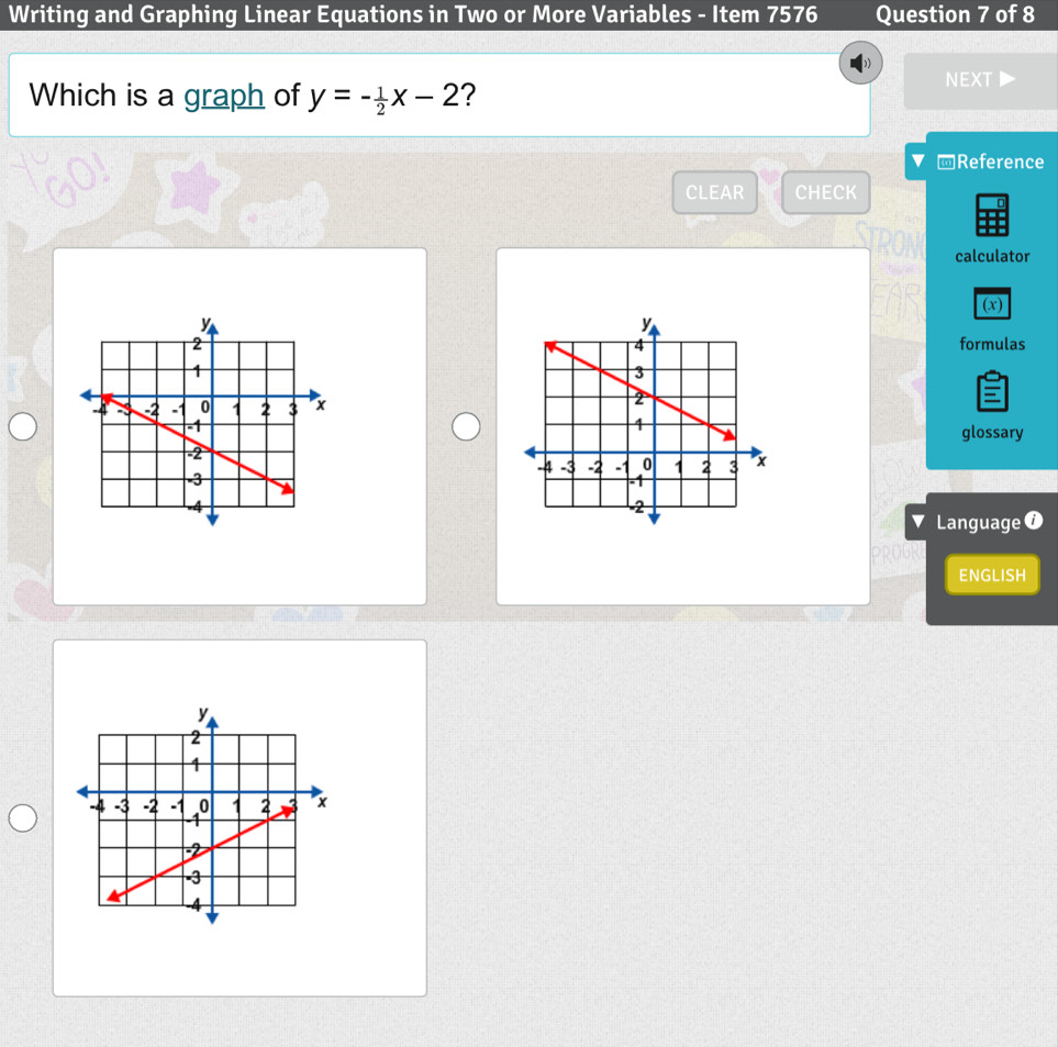 Writing and Graphing Linear Equations in Two or More Variables - Item 7576 Question 7 of 8 
Which is a graph of y=- 1/2 x-2 ? 
NEXT 
▼ Reference 
CLEAR CHECK 
Tan 
TRON calculator 
Ragha 
(x) 
formulas 
glossary 
Language ⑦ 
PROGR 
ENGLISH