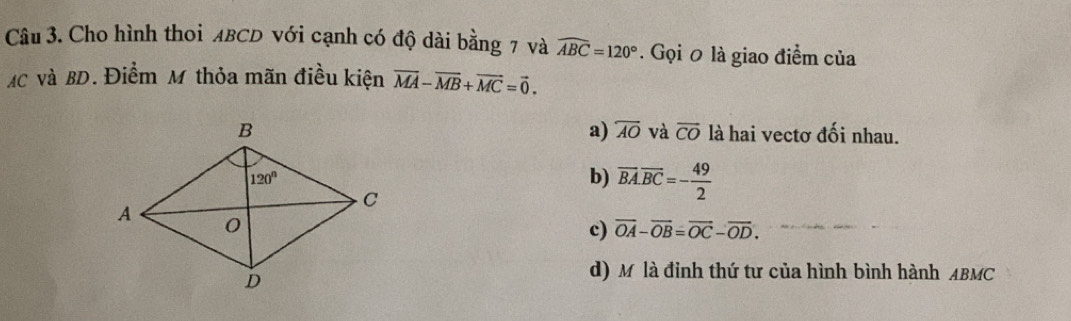 Cho hình thoi ABCD với cạnh có độ dài bằng 7 và widehat ABC=120°. Gọi 0 là giao điểm của
MC và BD. Điểm M thỏa mãn điều kiện vector MA-vector MB+vector MC=vector 0.
a) overline AO và overline CO
là hai vectơ đối nhau.
b) overline BA.overline BC=- 49/2 
c) overline OA-overline OB=overline OC-overline OD.
d) Mộ là đỉnh thứ tư của hình bình hành ABMC