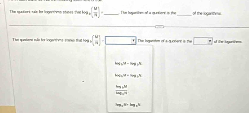 The quotient rule for logarithms states that log _b( M/N )= _ . The loganthm of a quotient is the _of the logarthms.
The quotient rule for logarithms states that log _b( M/N )=□ The loganthm of a quotent is the □ ol the logarthms.
log _bM-log _bN
log _bM+log _bN
frac log _bMlog _bN
log _bM=log _bN.