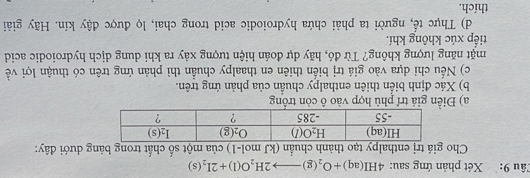 Xét phản ứng sau: 4HI(aq)+O_2(g)to 2H_2O(l)+2I_2(s)
Cho giá trị enthalpy tạo thành chuẩn (kJ mol-1) của một số chất trong bảng dưới đây:
a) Điền giá trí phù hợp vào ô còn trống
b) Xác định biến thiên enthalpy chuẩn của phản ứng trên.
c) Nếu chỉ dựa vào giá trị biến thiên en thaalpy chuẩn thì phản ứng trên có thuận lợi về
mặt năng lượng không? Từ đó, hãy dự đoán hiện tượng xảy ra khi dung dịch hydroiodic acid
tiếp xúc không khí.
d) Thực tế, người ta phải chứa hydroiodic acid trong chai, lọ được đậy kín. Hãy giải
thích.