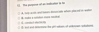 The purpose of an indicator is to
A. help acids and bases dissociate when placed in water.
B. make a solution more neutral.
C. conduct electricity
D. test and determine the pH values of unknown solutions.