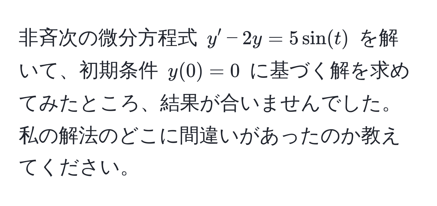 非斉次の微分方程式 $y' - 2y = 5sin(t)$ を解いて、初期条件 $y(0) = 0$ に基づく解を求めてみたところ、結果が合いませんでした。私の解法のどこに間違いがあったのか教えてください。