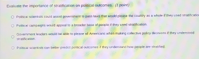 Evaluate the importance of stratification on political outcomes. (1 point)
Political scientists could assist government to pass laws that would please the country as a whole if they used strasficatio
Political campaigns would appeal to a broader base of people if they used stratification.
Government leaders would be able to please all Americans when making collective policy decisions if they understood
stratification.
Polisical scienests can better predict political outcomes if they understand how people are stratified.