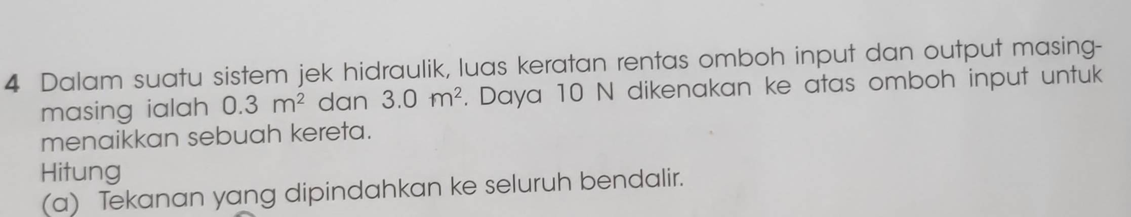 Dalam suatu sistem jek hidraulik, luas keratan rentas omboh input dan output masing- 
masing ialah 0.3m^2 dan 3.0m^2. Daya 10 N dikenakan ke atas omboh input untuk 
menaikkan sebuah kereta. 
Hitung 
(a) Tekanan yang dipindahkan ke seluruh bendalir.