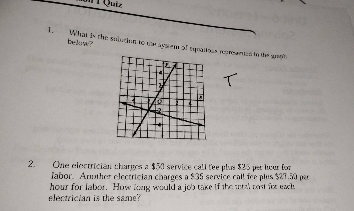 Quiz 
below? 
1. What is the solution to the system of equations represented in the graph 
2. One electrician charges a $50 service call fee plus $25 per hour for 
labor. Another electrician charges a $35 service call fee plus $27.50 per
hour for labor. How long would a job take if the total cost for each 
electrician is the same?