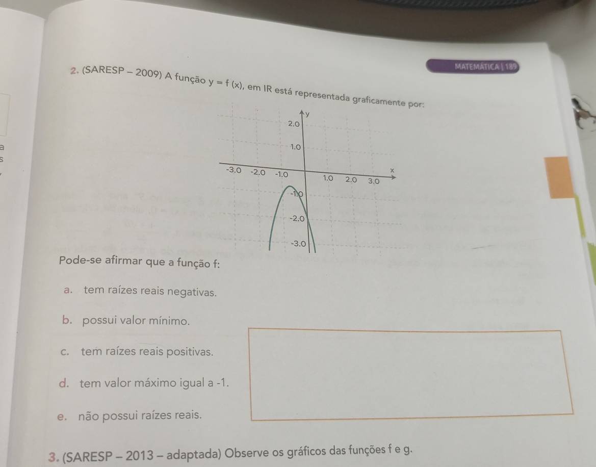 MATEMATICA | 189
2. (SARESP - 2009) A função y=f(x) , em IR está representada por:
Pode-se afirmar que a função f :
a. tem raízes reais negativas.
b. possui valor mínimo.
c. tem raízes reais positivas.
d. tem valor máximo igual a -1.
e não possui raízes reais.
3. (SARESP - 2013 - adaptada) Observe os gráficos das funções f e g.