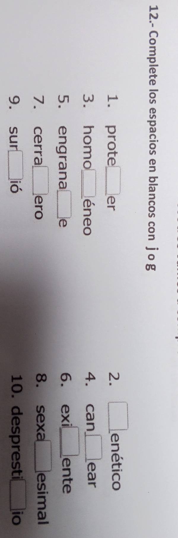 12.- Complete los espacios en blancos con j o g 
1. prote □ er 2. □ enético 
can 
3. homo □ éneo 4. can _  ear 
5. engrana □ 6. exi □ ente 
7. cerra □ ero 8. sexa □ esimal 
9. sur □ ió 10. despresti □ io