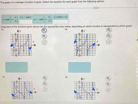 The graph of a cotangent function is given. Select the equation for each graph from the following options.
y=cot (x+ π /2 ) y=-cot x y=-cot (x- π /2 ) y=cot (x+π )
Drag each of the functions given above into the appropriate area below, depending on which function is represented by which graph.
13.
14.
15.
16.
B