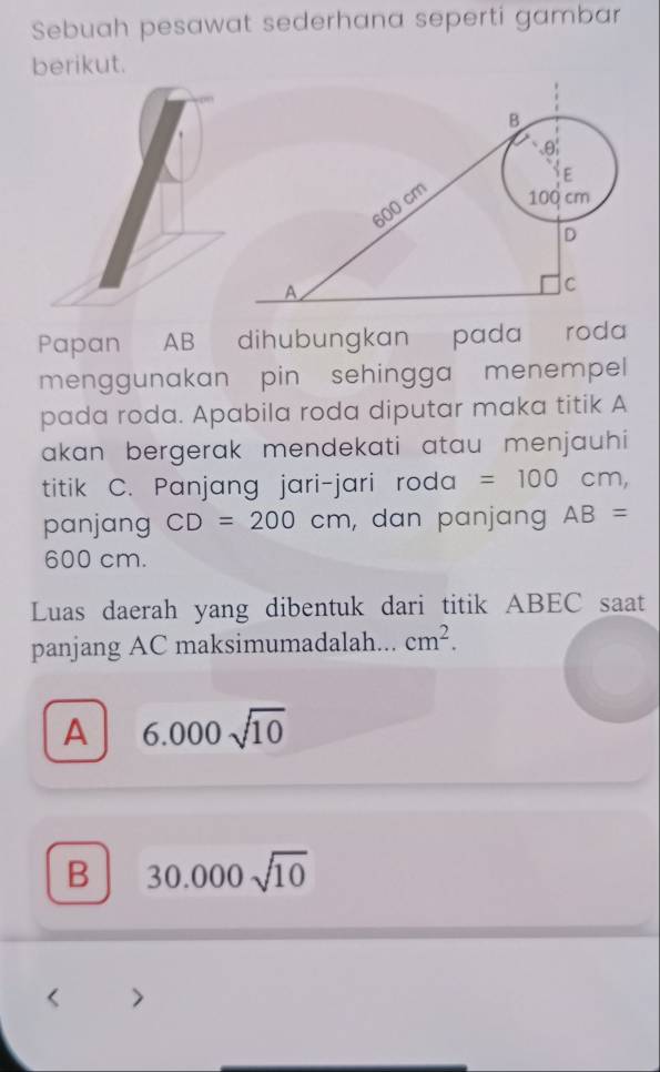 Sebuah pesawat sederhana seperti gambar
berikut.
Papan AB dihubungkan pada roda
menggunakan pin sehingga menempel
pada roda. Apabila roda diputar maka titik A
akan bergerak mendekati atau menjauhi 
titik C. Panjang jari-jari roda =100cm, 
panjang CD=200cm , dan panjang AB=
600 cm.
Luas daerah yang dibentuk dari titik ABEC saat
panjang AC maksimumadalah... cm^2.
A 6.000sqrt(10)
B 30.000sqrt(10)