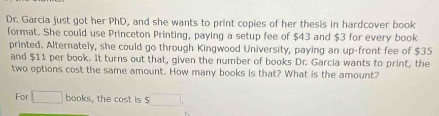 Dr. Garcia just got her PhD, and she wants to print copies of her thesis in hardcover book 
format. She could use Princeton Printing, paying a setup fee of $43 and $3 for every book 
printed. Alternately, she could go through Kingwood University, paying an up-front fee of $35
and $11 per book. It turns out that, given the number of books Dr. Garcia wants to print, the 
two options cost the same amount. How many books is that? What is the amount? 
For □ books, the cost is $□.