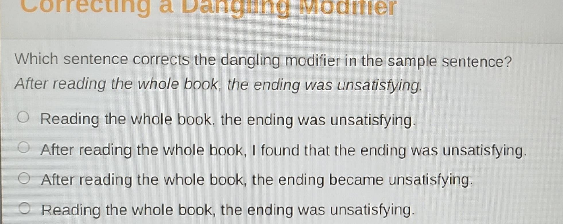 Correcting a Dangling Modifier
Which sentence corrects the dangling modifier in the sample sentence?
After reading the whole book, the ending was unsatisfying.
Reading the whole book, the ending was unsatisfying.
After reading the whole book, I found that the ending was unsatisfying.
After reading the whole book, the ending became unsatisfying.
Reading the whole book, the ending was unsatisfying.