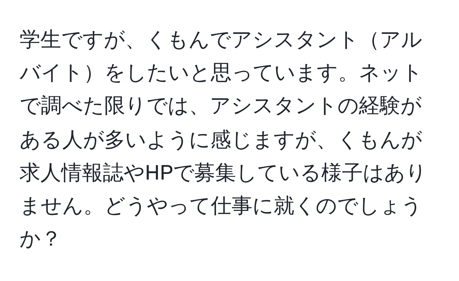 学生ですが、くもんでアシスタントアルバイトをしたいと思っています。ネットで調べた限りでは、アシスタントの経験がある人が多いように感じますが、くもんが求人情報誌やHPで募集している様子はありません。どうやって仕事に就くのでしょうか？