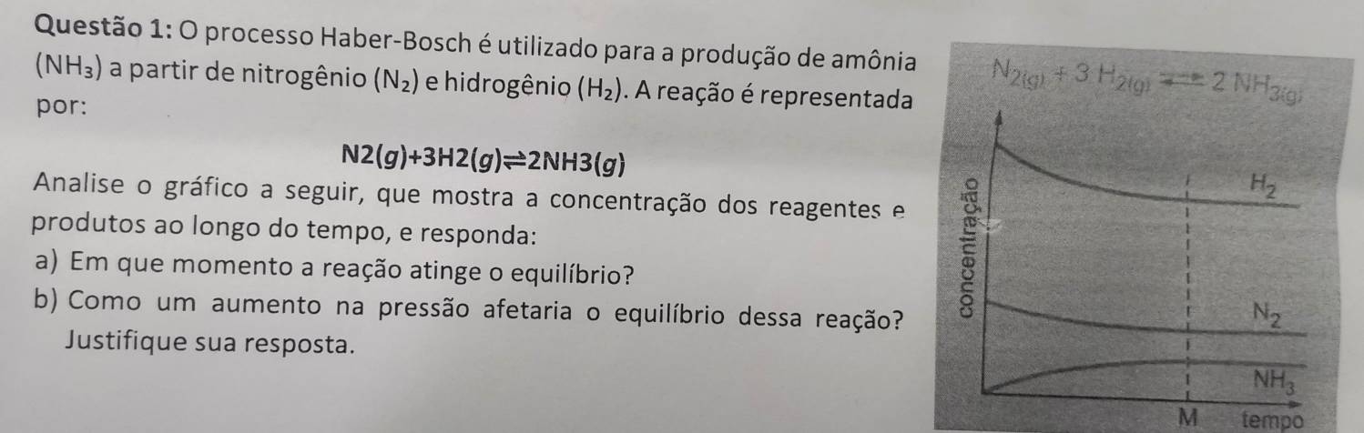 processo Haber-Bosch é utilizado para a produção de amônia
(NH_3) a partir de nitrogênio (N_2) e hidrogênio (H_2). A reação é representada
por:
N2(g)+3H2(g)leftharpoons 2NH3(g)
Analise o gráfico a seguir, que mostra a concentração dos reagentes e
produtos ao longo do tempo, e responda: 
a) Em que momento a reação atinge o equilíbrio?
b) Como um aumento na pressão afetaria o equilíbrio dessa reação?
Justifique sua resposta.
M tempo