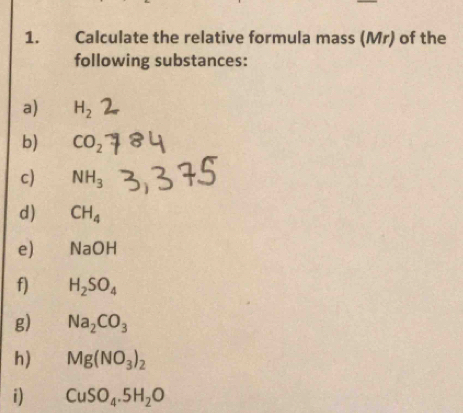 Calculate the relative formula mass (Mr) of the 
following substances: 
a) H_2
b) CO_2
c) NH_3
d) CH_4
e) NaOH
f) H_2SO_4
g) Na_2CO_3
h) Mg(NO_3)_2
i) CuSO_4.5H_2O