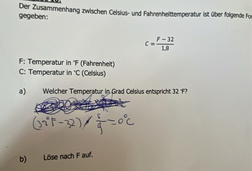 Der Zusammenhang zwischen Celsius- und Fahrenheittemperatur ist über folgende Fo 
gegeben:
c= (F-32)/1,8 
F: Temperatur in 'F (Fahrenheit) 
C: Temperatur in°C (Celsius) 
a) Welcher Temperatur in Grad Celsius entspricht 32 F 
b) Löse nach F auf.