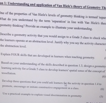 on 1: Understanding and application of Van Hiele's theory of Geometry Th 
One of the properties of Van Hiele's levels of geometry thinking is termed 'separ 
What do you understand by the term 'separation' in line with Van Hiele's theo 
geometry thinking? Provide an example to illustrate your understanding. 
Describe a geometry activity that you would assign to a Grade 5 class to check who 
the learners operate at an abstraction level. Justify why you say the activity character 
the abstraction level. 
Explain FOUR skills that are developed in learners when teaching geometry. 
Based on your understanding of the skills described in question 1.3, design a geometry 
learning activity for a Grade 5 class to develop learners' spatial sense of the concept of 
tessellation. 
(6) 
Develop three questions that you could ask learners fur the activity in question 1.4 to 
promote, encourage or initiate constructive engagement in a class. (6) 
Use a practical example to explain visual discrimination in geometry. (3)