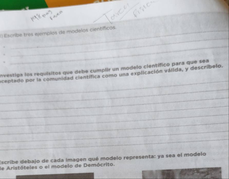 () Escribe tres ejemplos de modelos científicos. 
_ 
nvestiga los requisitos que debe cumplir un modelo científico para que sea 
_ 
eceptado por la comunidad científica como una explicación válida, y descríbelo. 
_ 
_ 
_ 
_ 
_ 
_ 
_ 
Escribe debajo de cada imagen qué modelo representa: ya sea el modelo 
de Aristóteles o el modelo de Demócrito.