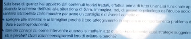 Sua base di quanto hai appreso dai contenuti teorici trattati, effettua prima di tutto un'analisi funzionale apa 
picando lo schema dell' ABC alia situazione di Sara. Immagina, poi, di essere lo psicologo dell'équipe socio 
senara interpellato dalle maestre per avere un consiglio e di ávere il compi o d 
spiegare alle maestre e al famigliari perché il loro atteggiamento in risposta al comportamento problema de 
Sara è controproducente; 
dare del consigli su come intervenire quando leí mette in atto quel comportamento: qualí strategie suggerire 
st, e perché? Quaii azioni consiglieresti loro di evitare, e perché?