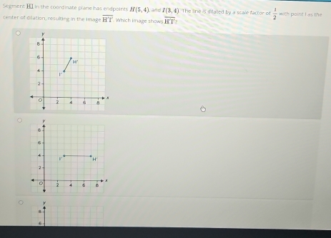 Segment H in the coordinate plane has endpoints H(5,4) and I(3,4) The line is dilated by a scale factor of  1/2  with paint I as the
center of dilation, resulting in the image overline H'T Which image shows overline H'T'
r
8
6