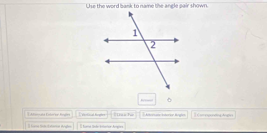 Use the word bank to name the angle pair shown.
Answer
⊥Alternate Exterior Angles # Vertical Angles Linear Pair # Alternate Interior Angles ] Corresponding Angles
§ Same Side Exterior Angles # Same Side Interior Angies