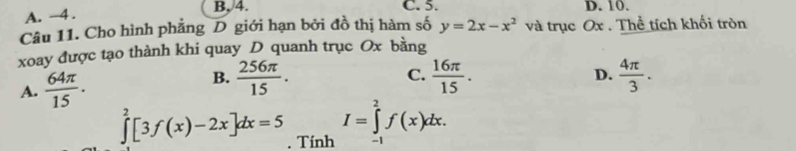 C. 5.
A. -4. B, /4. D. 10.
Câu 11. Cho hình phẳng D giới hạn bởi đồ thị hàm số y=2x-x^2 và trục Ox. Thể tích khối tròn
xoay được tạo thành khi quay D quanh trục Ox bằng
B.  256π /15 .  4π /3 .
C.
A.  64π /15 .  16π /15 . 
D.
I=∈tlimits _2^2f(x)dx.
∈tlimits _0^2[3f(x)-2x]dx=5. Tính -1