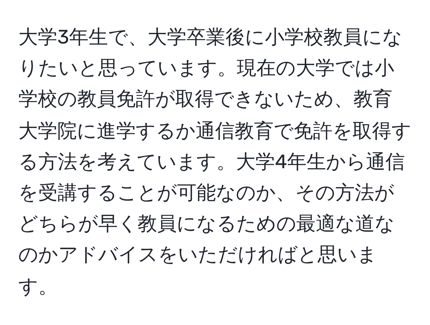 大学3年生で、大学卒業後に小学校教員になりたいと思っています。現在の大学では小学校の教員免許が取得できないため、教育大学院に進学するか通信教育で免許を取得する方法を考えています。大学4年生から通信を受講することが可能なのか、その方法がどちらが早く教員になるための最適な道なのかアドバイスをいただければと思います。