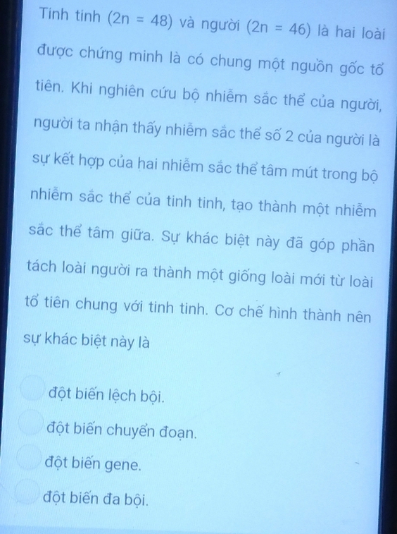 Tinh tinh (2n=48) và người (2n=46) là hai loài
được chứng minh là có chung một nguồn gốc tổ
tiên. Khi nghiên cứu bộ nhiễm sắc thể của người,
người ta nhận thấy nhiễm sắc thể số 2 của người là
sự kết hợp của hai nhiễm sắc thể tâm mút trong bộ
nhiễm sắc thể của tinh tinh, tạo thành một nhiễm
sắc thể tâm giữa. Sự khác biệt này đã góp phần
tách loài người ra thành một giống loài mới từ loài
tổ tiên chung với tinh tinh. Cơ chế hình thành nên
sự khác biệt này là
đột biến lệch bội.
đột biến chuyển đoạn.
đột biến gene.
đột biến đa bội.