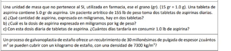 Una unidad de masa que no pertenece al SI, utilizada en farmacia, ese el grano (gr) (15 gr=1.0g). Una tableta de 
aspirina contiene 5.0 gr de aspirina. Un paciente artrítico de 155 Ib de peso toma dos tabletas de aspirinas diarias. 
a) ¿Qué cantidad de aspirina, expresada en miligramos, hay en dos tabletas? 
b) ¿Cuál es la dosis de aspirina expresada en miligramos por kg de peso? 
c) Con esta dosis diaria de tabletas de aspirina. ¿Cuántos días tardaría en consumir 1.0 lb de aspirina? 
Un proceso de galvanoplastia de estaño ofrece un recubrimiento de 30 millonésimas de pulgada de espesor ¿cuántos
m^2 se pueden cubrir con un kilogramo de estaño, con una densidad de 7300kg/m^3 ?