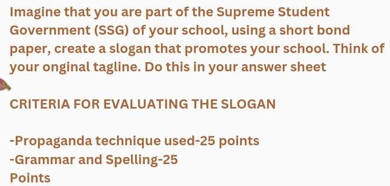 Imagine that you are part of the Supreme Student 
Government (SSG) of your school, using a short bond 
paper, create a slogan that promotes your school. Think of 
your onginal tagline. Do this in your answer sheet 
CRITERIA FOR EVALUATING THE SLOGAN 
-Propaganda technique used-25 points 
-Grammar and Spelling- 25
Points