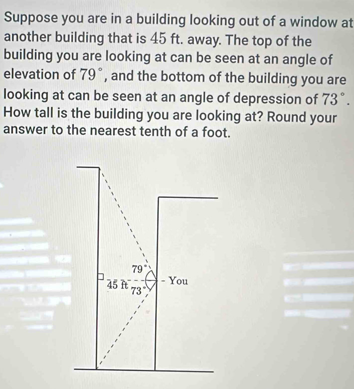 Suppose you are in a building looking out of a window at 
another building that is 45 ft. away. The top of the 
building you are looking at can be seen at an angle of 
elevation of 79° , and the bottom of the building you are 
looking at can be seen at an angle of depression of 73°. 
How tall is the building you are looking at? Round your 
answer to the nearest tenth of a foot.
79°
- You
45 ft 73°