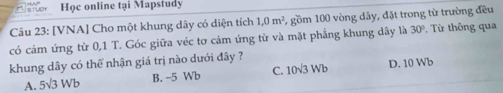 A
Mstudr Học online tại Mapstudy
Câu 23: [VNA] Cho một khung dây có diện tích 1,0m^2 , gồm 100 vòng dây, đặt trong từ trường đều
có cảm ứng từ 0, 1 T. Góc giữa véc tơ cảm ứng từ và mặt phẳng khung dây là 30°. Từ thông qua
khung dây có thể nhận giá trị nào dưới đây ?
A. 5sqrt(3)Wb B. -5 Wb C. 10sqrt(3)Wb D. 10 Wb