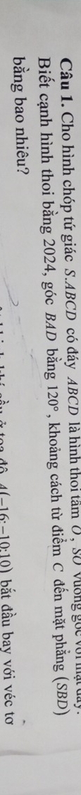 Cho hình chóp tứ giác S. ABCD có đáy ABCD là hình thoi tâm 0, Số vượng gọc với mật day. 
Biết cạnh hình thoi bằng 2024, góc BAD bằng 120° , khoảng cách từ điểm C đến mặt phẳng (SBD) 
bằng bao nhiêu?
4(-16:-10:10) bắt đầu bay với véc tơ