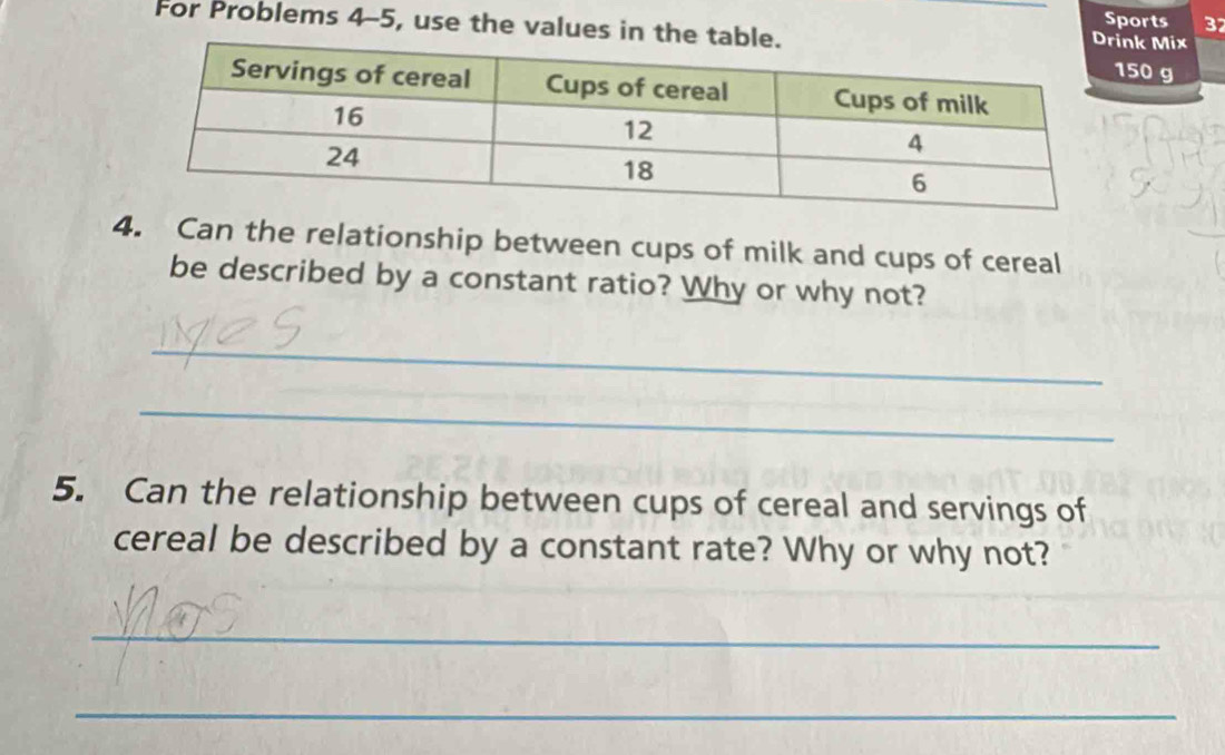 Sports 3 
For Problems 4-5, use the values in t50 g 
nk Mix 
4. Can the relationship between cups of milk and cups of cereal 
be described by a constant ratio? Why or why not? 
_ 
_ 
5. Can the relationship between cups of cereal and servings of 
cereal be described by a constant rate? Why or why not? 
_ 
_