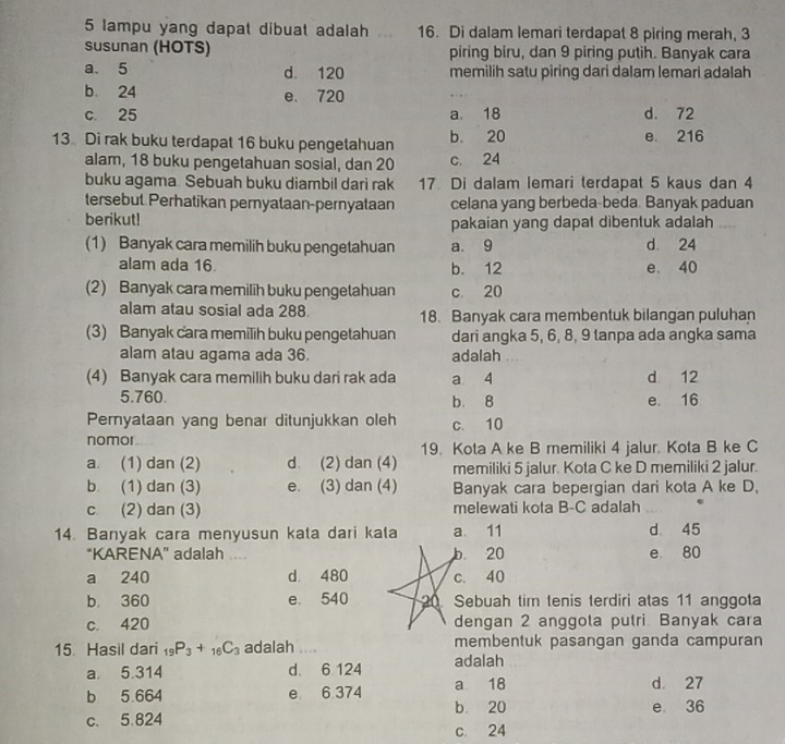 lampu yang dapat dibuat adalah 16. Di dalam lemari terdapat 8 piring merah, 3
Susunan (HOTS) piring biru, dan 9 piring putih. Banyak cara
a. 5 d. 120 memilih satu piring dari dalam lemari adalah
b 24 e. 720
c. 25 a. 18 d. 72
13 Di rak buku terdapat 16 buku pengetahuan b. 20 e 216
alam, 18 buku pengetahuan sosial, dan 20 c. 24
buku agama. Sebuah buku diambil darì rak 17 Di dalam lemari terdapat 5 kaus dan 4
tersebut Perhatikan peryataan-pernyataan celana yang berbeda-beda. Banyak paduan
berikut! pakaian yang dapat dibentuk adalah
(1) Banyak cara memilih buku pengetahuan a 9 d 24
alam ada 16 b. 12 e. 40
(2) Banyak cara memilih buku pengetahuan c 20
alam atau sosial ada 288 18. Banyak cara membentuk bilangan puluhan
(3) Banyak cara memilih buku pengetahuan dari angka 5, 6, 8, 9 tanpa ada angka sama
alam atau agama ada 36. adalah
(4) Banyak cara memilih buku dari rak ada a 4 d 12
5.760. b. 8 e. 16
Pemyataan yang benar ditunjukkan oleh c. 10
nomor
19. Kota A ke B memiliki 4 jalur. Kota B ke C
a. (1) dan (2) d. (2) dan (4) memiliki 5 jalur. Kota C ke D memiliki 2 jalur.
b (1) dan (3) e. (3) dan (4) Banyak cara bepergian dari kota A ke D,
c (2) dan (3) melewati kota B-C adalah
14. Banyak cara menyusun kata dari kata a 11 d 45
“KARENA" adalah .. b. 20 e 80
a 240 d. 480 c. 40
b. 360 e. 540 20 Sebuah tim tenis terdiri atas 11 anggota
c. 420 dengan 2 anggota putri Banyak cara
15 Hasil dari _19P_3+_16C_3 adalah .... membentuk pasangan ganda campuran
a 5.314 d 6 124 adalah
b 5.664 e 6 374 a 18 d. 27
c. 5.824 b. 20 e 36
c. 24