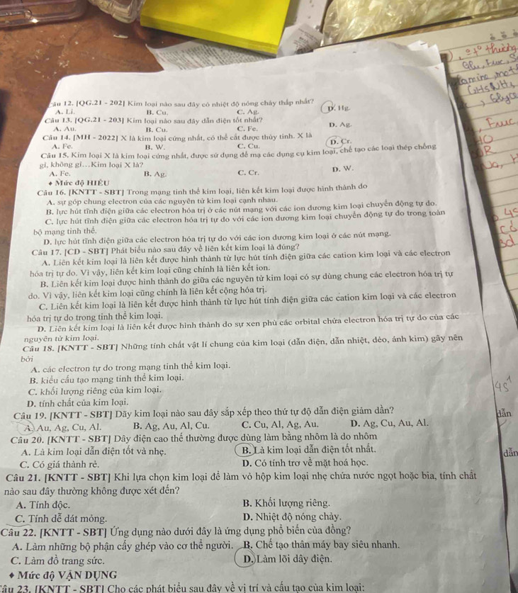 Cău 12. [QG.21 - 202] Kim loại nào sau đây có nhiệt độ nông chây thấp nhất?
A. Li. B. Cu C. Ag. D. Hg
Câu 13. [QG.21 - 203] Kim loại nào sau đây dẫn điện tốt nhất?
A. Au. B. Cu.
Câu 14. [MH - 2022] X là kim loại cứng nhất, có thể cắt được thủy tinh. X là C. Fe. D. Ag
A. Fe B. W. C. Cu. D. Cr.
Câu 15, Kim loại X là kim loại cứng nhất, được sử dụng để mạ các dụng cụ kim loại, chế tạo các loại thép chống
gi, không gi…Kim loại X là? B. Ag C. Cr.
D. W.
A. Fe,
Mức độ HIÊU
Câu 16. [KNTT - SBT] Trong mạng tinh thể kim loại, liên kết kim loại được hình thành do
A. sự góp chung electron của các nguyên tử kim loại cạnh nhau.
B. lực hút tĩnh điện giữa các electron hóa trị ở các nút mạng với các ion dương kim loại chuyển động tự do.
C. lực hút tĩnh điện giữa các electron hóa trị tự do với các ion dương kim loại chuyển động tự đo trong toàn
bộ mạng tinh thể.
D. lực hút tĩnh điện giữa các electron hóa trị tự do với các ion dương kim loại ở các nút mạng.
Câu 17. [CD - SBT] Phát biểu nào sau đây về liên kết kim loại là đúng?
A. Liên kết kim loại là liên kết được hình thành từ lực hút tính điện giữa các cation kim loại và các electron
hóa trị tự do. Vì vậy, liên kết kim loại cũng chính là liên kết ion.
B. Liên kết kim loại được hình thành do giữa các nguyên tử kim loại có sự dùng chung các electron hóa trị tự
do. Vì vậy, liên kết kim loại cũng chính là liên kết cộng hóa trị.
C. Liên kết kim loại là liên kết được hình thành từ lực hút tính điện giữa các cation kim loại và các electron
hóa trị tự do trong tinh thể kim loại.
D. Liên kết kim loại là liên kết được hình thành do sự xen phù các orbital chứa electron hóa trị tự do của các
nguyên tử kim loại.
Câu 18. [KNTT - SBT] Những tính chất vật lí chung của kim loại (dẫn điện, dẫn nhiệt, dẻo, ánh kim) gầy nên
bởi
A. các electron tự do trong mạng tinh thể kim loại.
B. kiểu cấu tạo mạng tinh thể kim loại.
C. khối lượng riêng của kim loại.
D. tính chất của kim loại.
Câu 19. [KNTT - SBT] Dãy kim loại nào sau đây sắp xếp theo thứ tự độ dẫn điện giảm dần?
A. Au, Ag, Cu, Al. B. Ag, Au, Al, Cu. C. Cu, Al, Ag, Au. D. Ag, Cu, Au, Al. dẫn
Câu 20. [KNTT - SBT] Dây điện cao thế thường được dùng làm bằng nhôm là do nhôm
A. Là kim loại dẫn điện tốt và nhẹ. B. Là kim loại dẫn điện tốt nhất.
dẫn
C. Có giá thành rẻ. D. Có tính trơ về mặt hoá học.
Câu 21. [KNTT - SBT] Khi lựa chọn kim loại để làm vỏ hộp kim loại nhẹ chứa nước ngọt hoặc bia, tính chất
nào sau đây thường không được xét đến?
A. Tính độc. B. Khối lượng riêng.
C. Tính dễ dát mỏng. D. Nhiệt độ nóng chảy.
Câu 22. [KNTT - SBT] Ứng dụng nào dưới đây là ứng dụng phổ biến của đồng?
A. Làm những bộ phận cấy ghép vào cơ thể người. B. Chế tạo thân máy bay siêu nhanh.
C. Làm đồ trang sức. D. Làm lõi dây điện.
Mức độ VậN DỤNG
Tâu 23. IKNTT - SBTI Cho các phát biểu sau đây về vị trí và cấu tao của kim loại: