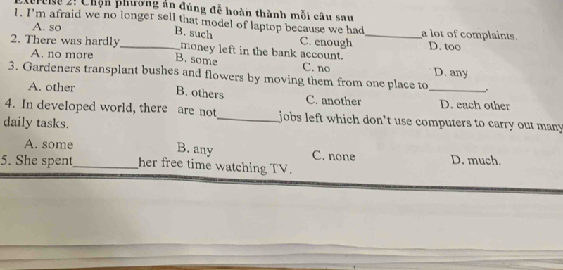 Terose 2: Chộn phương án đúng để hoàn thành mỗi câu sau
1. I’m afraid we no longer sell that model of laptop because we had_ a lot of complaints.
A. so
B. such C. enough
D. too
2. There was hardly_ money left in the bank account.
A. no more D. any
B. some C. no
3. Gardeners transplant bushes and flowers by moving them from one place to _.
B. others
A. other C. another D. each other
4. In developed world, there are not_ jobs left which don’t use computers to carry out many
daily tasks.
B. any
A. some C. none
D. much.
5. She spent_ her free time watching TV.