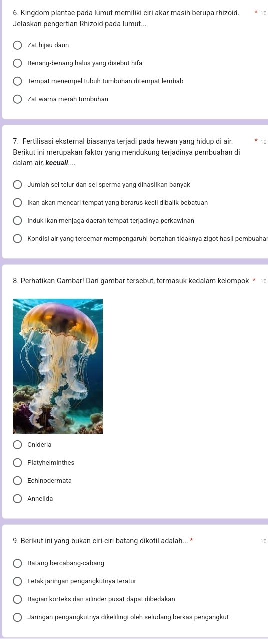 Kingdom plantae pada lumut memiliki ciri akar masih berupa rhizoid. 10
Jelaskan pengertian Rhizoid pada lumut...
Zat hijau daun
Benang-benang halus yang disebut hifa
Tempat menempel tubuh tumbuhan ditempat lembab
Zat warna merah tumbuhan
7. Fertilisasi eksternal biasanya terjadi pada hewan yang hidup di air. 10
Berikut ini merupakan faktor yang mendukung terjadinya pembuahan di
dalam air, kecuali....
Jumlah sel telur dan sel sperma yang dihasilkan banyak
Ikan akan mencari tempat yang berarus kecil dibalik bebatuan
Induk ikan menjaga daerah tempat terjadinya perkawinan
Kondisi air yang tercemar mempengaruhi bertahan tidaknya zigot hasil pembuahar
8. Perhatikan Gambar! Dari gambar tersebut, termasuk kedalam kelompok * 10
Cnideria
Platyhelminthes
Echinodermata
Annelida
9. Berikut ini yang bukan ciri-ciri batang dikotil adalah... * 10
Batang bercabang-cabang
Letak jaringan pengangkutnya teratur
Bagian korteks dan silinder pusat dapat dibedakan
Jaringan pengangkutnya dikelilingi oleh seludang berkas pengangkut